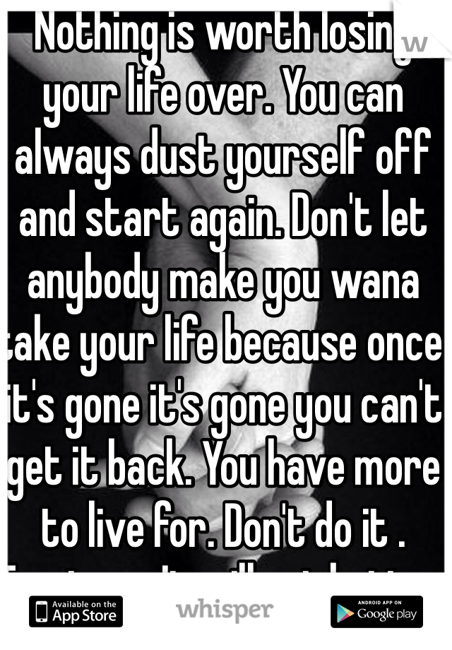 Nothing is worth losing your life over. You can always dust yourself off and start again. Don't let anybody make you wana take your life because once it's gone it's gone you can't get it back. You have more to live for. Don't do it . Trust me. It will get better. 