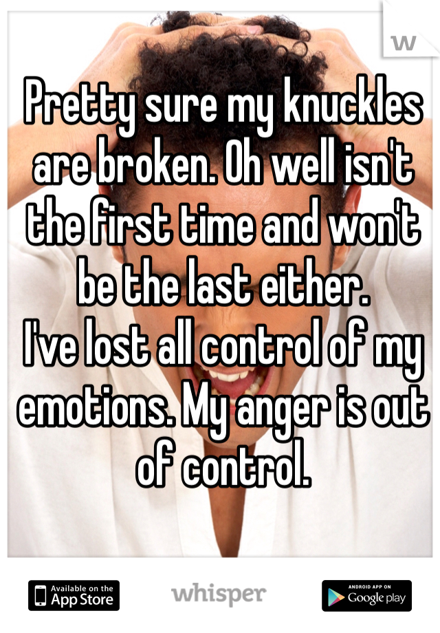 Pretty sure my knuckles are broken. Oh well isn't the first time and won't be the last either. 
I've lost all control of my emotions. My anger is out of control. 