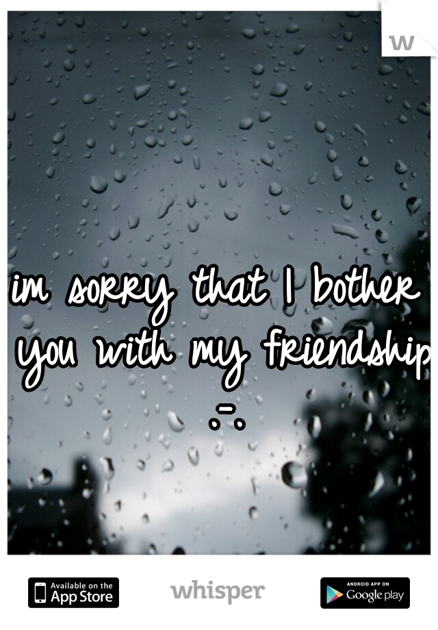 im sorry that I bother you with my friendship .-.