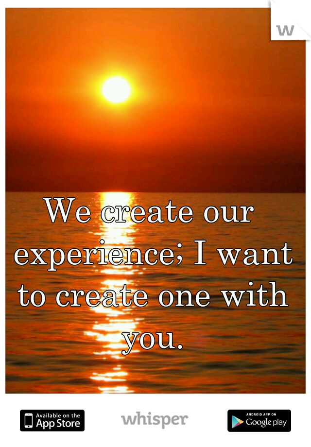 We create our experience; I want to create one with you.