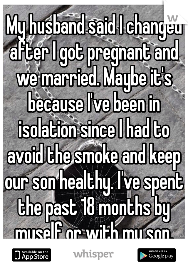 My husband said I changed after I got pregnant and we married. Maybe it's because I've been in isolation since I had to avoid the smoke and keep our son healthy. I've spent the past 18 months by myself or with my son.