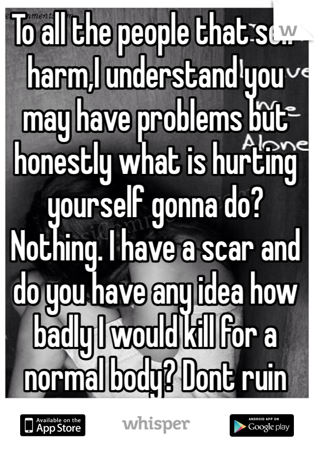 To all the people that self harm,I understand you may have problems but honestly what is hurting yourself gonna do? Nothing. I have a scar and do you have any idea how badly I would kill for a normal body? Dont ruin urself