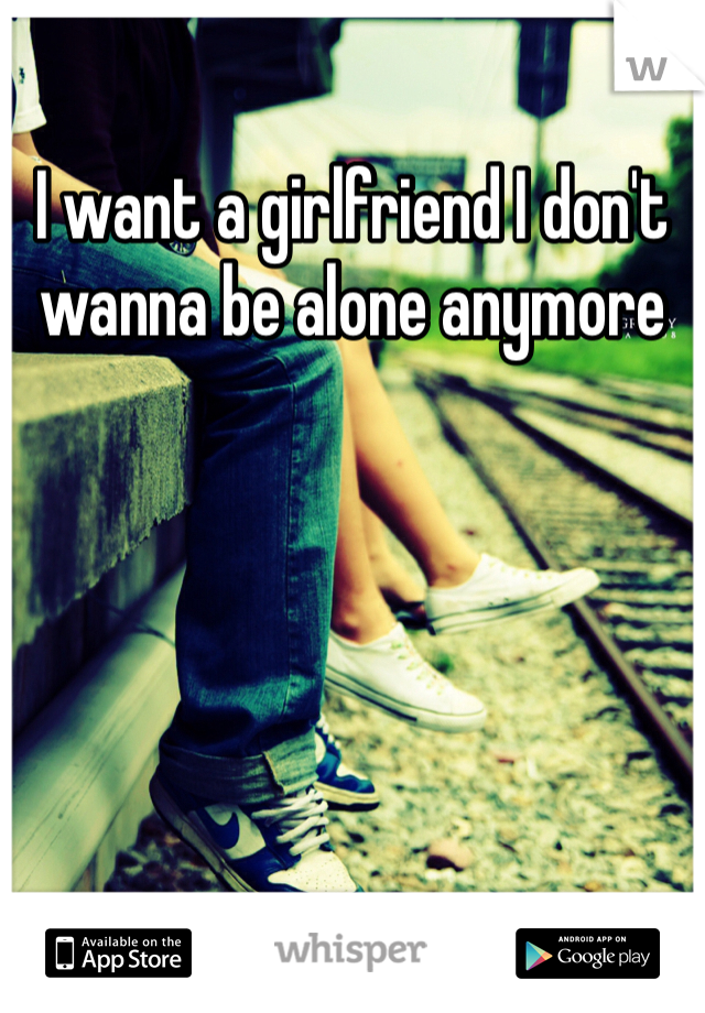 I want a girlfriend I don't wanna be alone anymore 