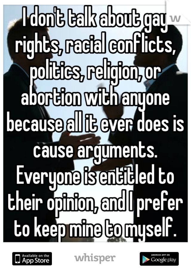 I don't talk about gay rights, racial conflicts, politics, religion, or abortion with anyone because all it ever does is cause arguments. Everyone is entitled to their opinion, and I prefer to keep mine to myself. 