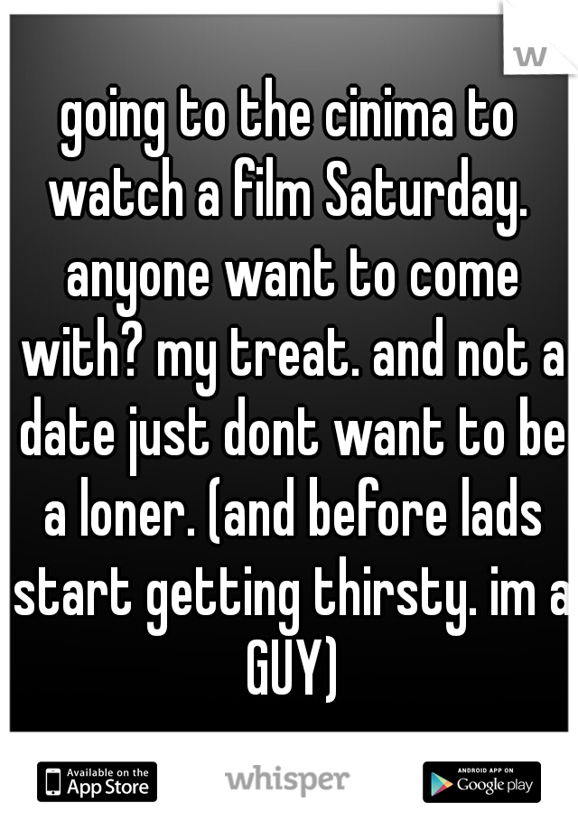 going to the cinima to watch a film Saturday.  anyone want to come with? my treat. and not a date just dont want to be a loner. (and before lads start getting thirsty. im a GUY)