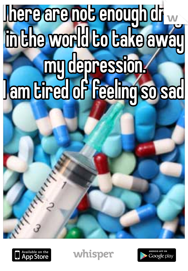 There are not enough drugs in the world to take away my depression. 
I am tired of feeling so sad. 