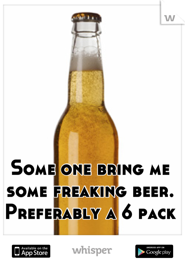 Some one bring me some freaking beer. 
Preferably a 6 pack