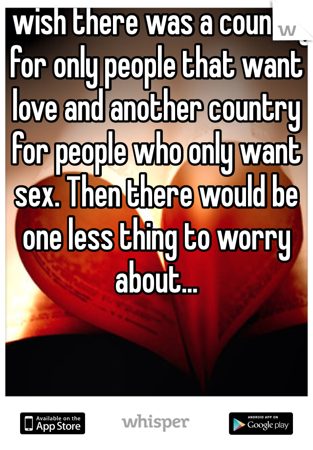 I wish there was a country for only people that want love and another country for people who only want sex. Then there would be one less thing to worry about...