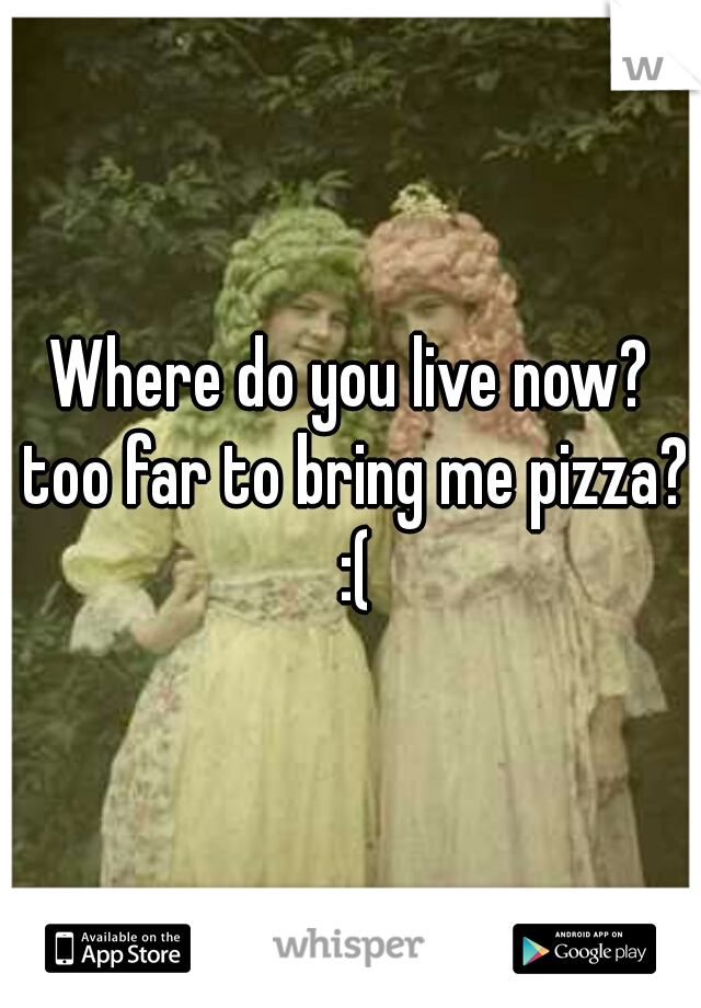 Where do you live now? too far to bring me pizza? :(