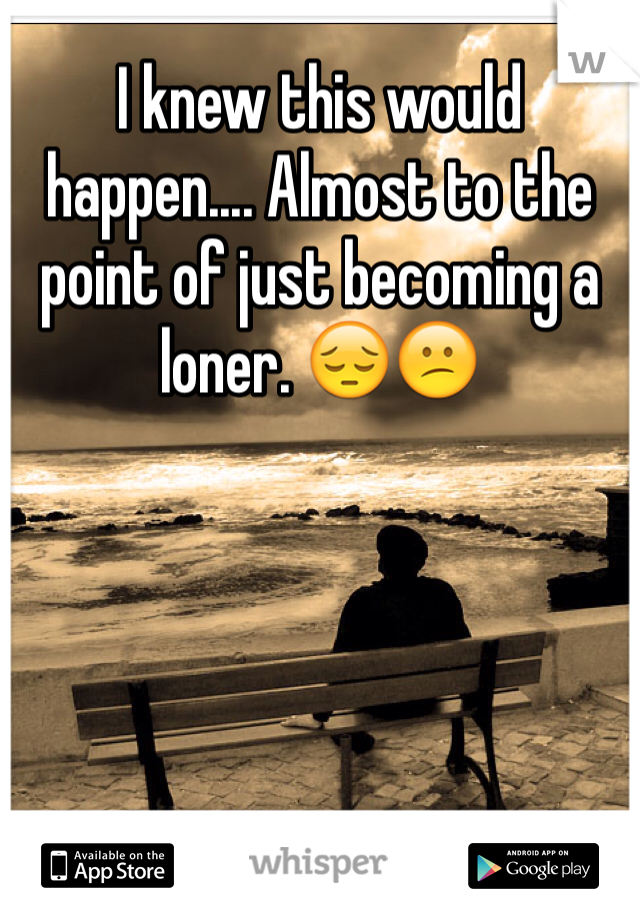 I knew this would happen.... Almost to the point of just becoming a loner. 😔😕