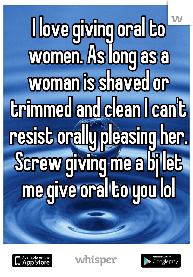 I love giving oral to women. As long as a woman is shaved or trimmed and clean I can't resist orally pleasing her. Screw giving me a bj let me give oral to you lol