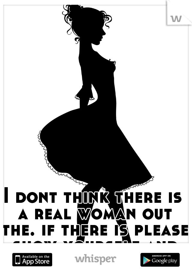 I dont think there is a real woman out the. if there is please show yourself and quit hiding in the shadows