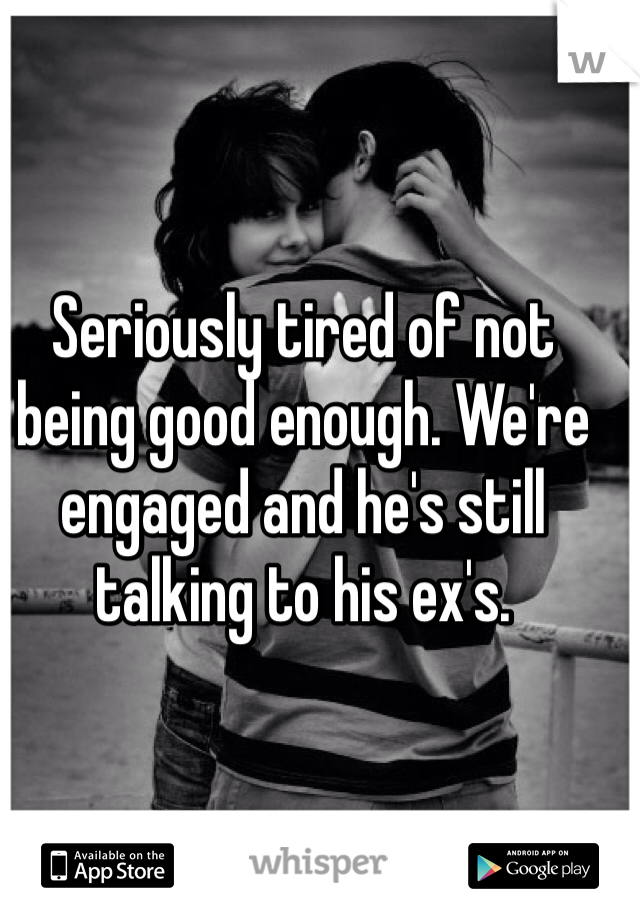 Seriously tired of not being good enough. We're engaged and he's still talking to his ex's. 