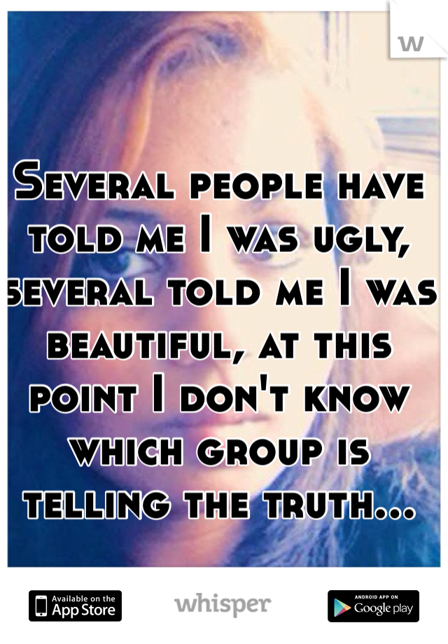 Several people have told me I was ugly, several told me I was beautiful, at this point I don't know which group is telling the truth...