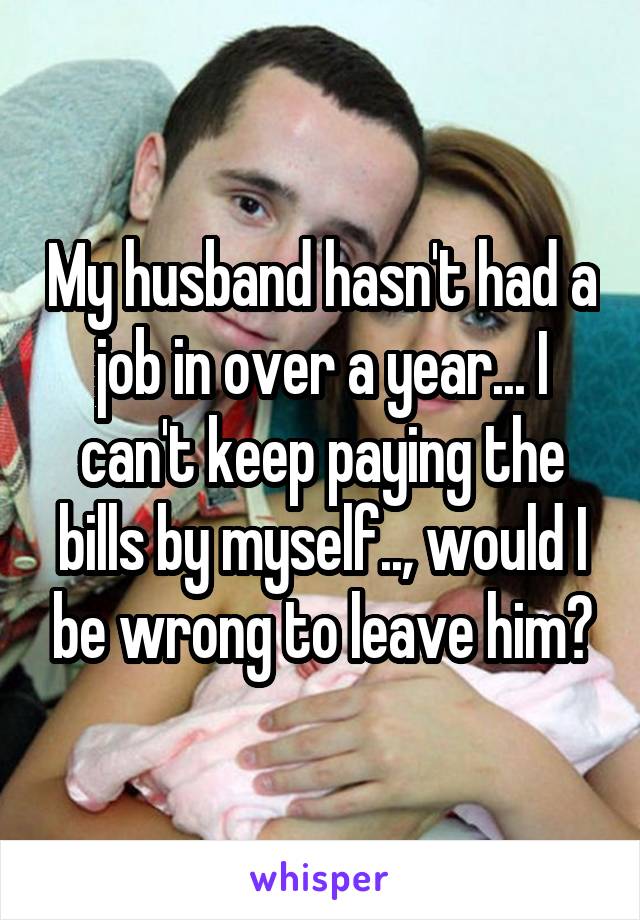 My husband hasn't had a job in over a year... I can't keep paying the bills by myself.., would I be wrong to leave him?