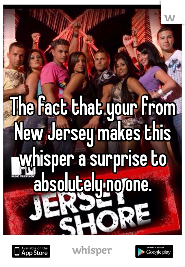 The fact that your from New Jersey makes this whisper a surprise to absolutely no one.