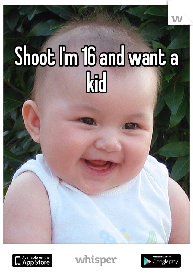 Shoot I'm 16 and want a kid