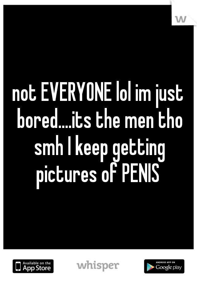 not EVERYONE lol im just bored....its the men tho smh I keep getting pictures of PENIS 