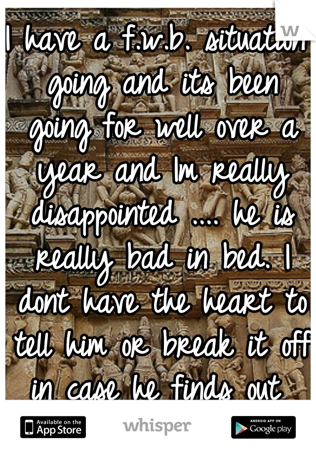 I have a f.w.b. situation going and its been going for well over a year and Im really disappointed .... he is really bad in bed. I dont have the heart to tell him or break it off in case he finds out 