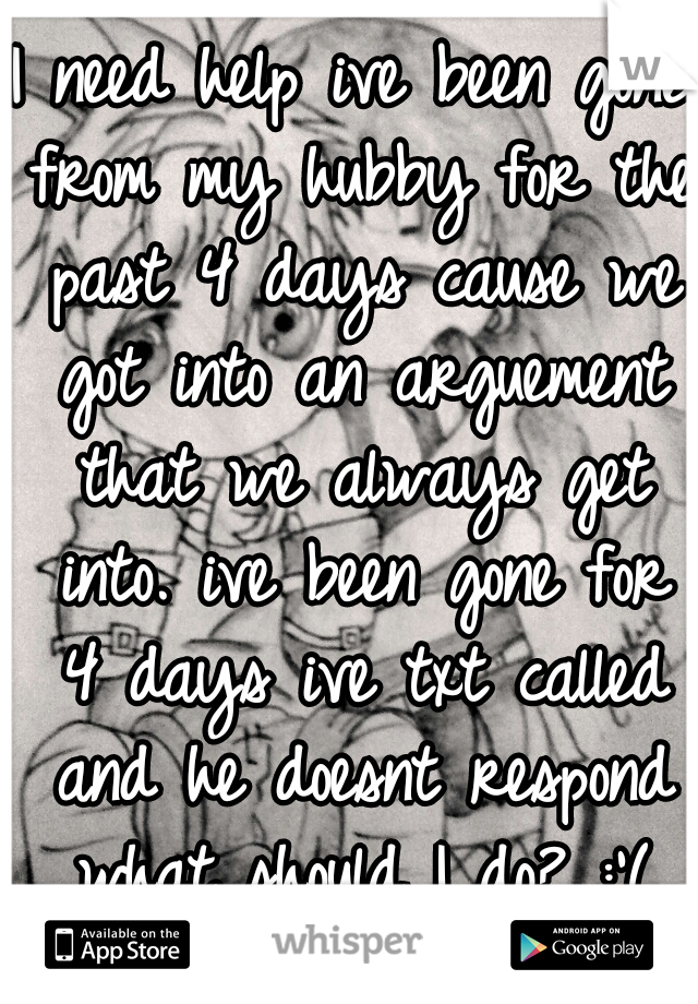 I need help ive been gone from my hubby for the past 4 days cause we got into an arguement that we always get into. ive been gone for 4 days ive txt called and he doesnt respond what should I do? :'(