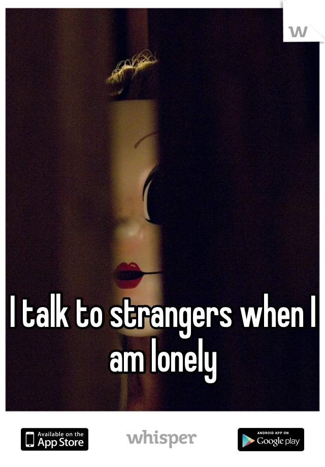 I talk to strangers when I am lonely