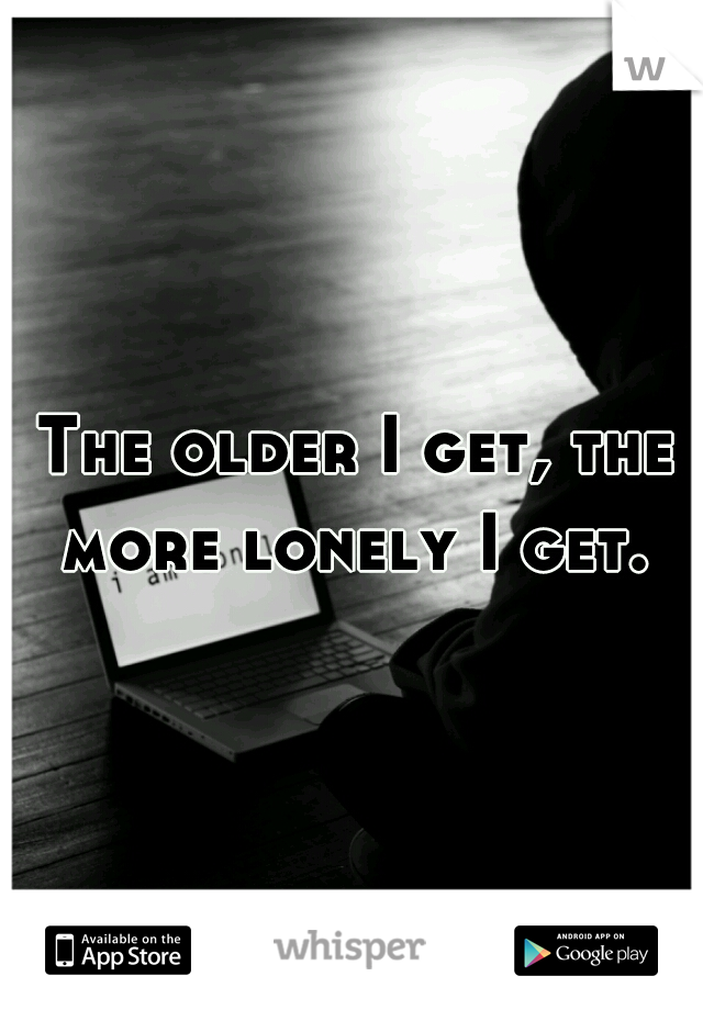 The older I get, the more lonely I get. 