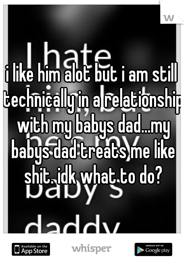 i like him alot but i am still technically in a relationship with my babys dad...my babys dad treats me like shit. idk what to do?