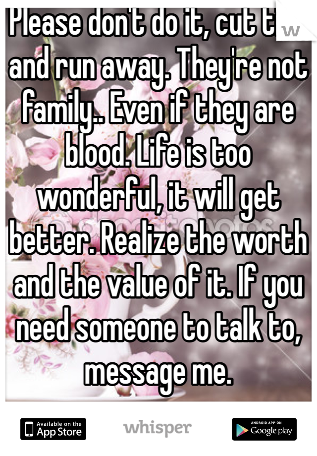 Please don't do it, cut ties and run away. They're not family.. Even if they are blood. Life is too wonderful, it will get better. Realize the worth and the value of it. If you need someone to talk to, message me. 