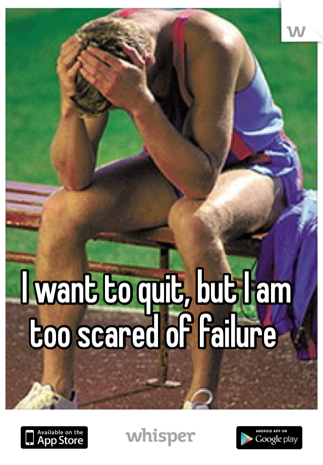  I want to quit, but I am 
too scared of failure