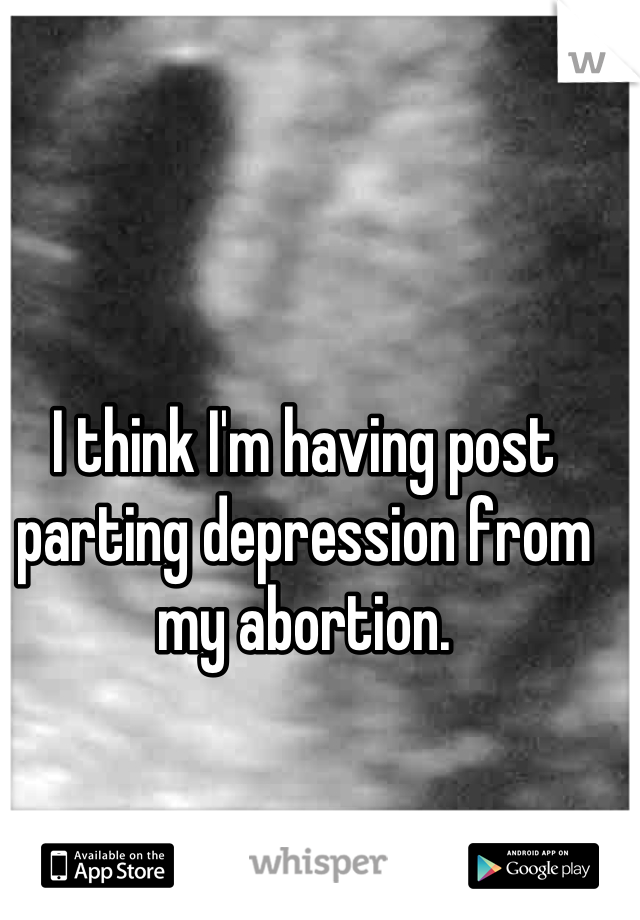 I think I'm having post parting depression from my abortion.