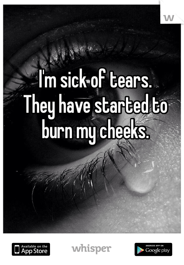 I'm sick of tears. 
They have started to burn my cheeks. 