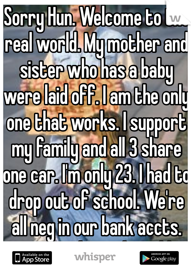 Sorry Hun. Welcome to the real world. My mother and sister who has a baby were laid off. I am the only one that works. I support my family and all 3 share one car. I'm only 23. I had to drop out of school. We're all neg in our bank accts. THIS is the real world 