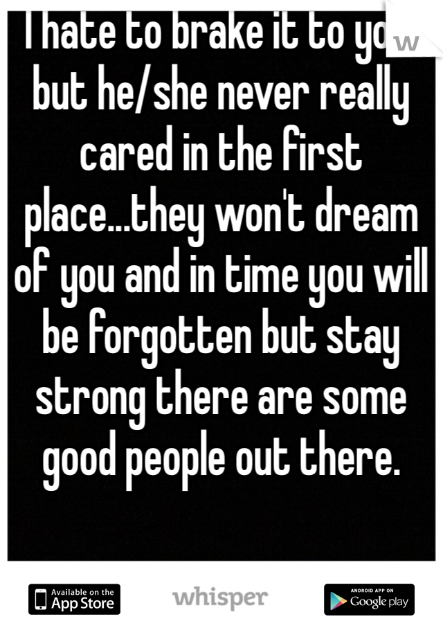 I hate to brake it to you, but he/she never really cared in the first place...they won't dream of you and in time you will be forgotten but stay strong there are some good people out there. 