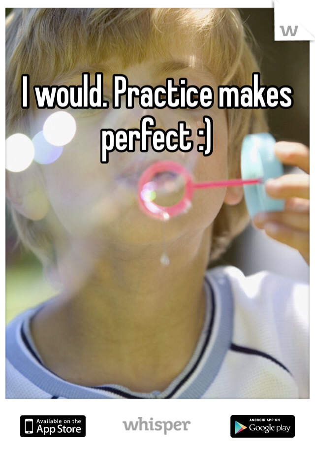 I would. Practice makes perfect :) 
