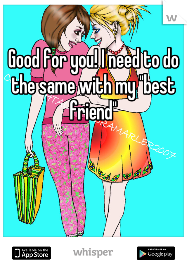 Good for you! I need to do the same with my "best friend"