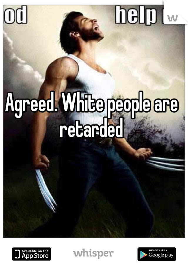 Agreed. White people are retarded