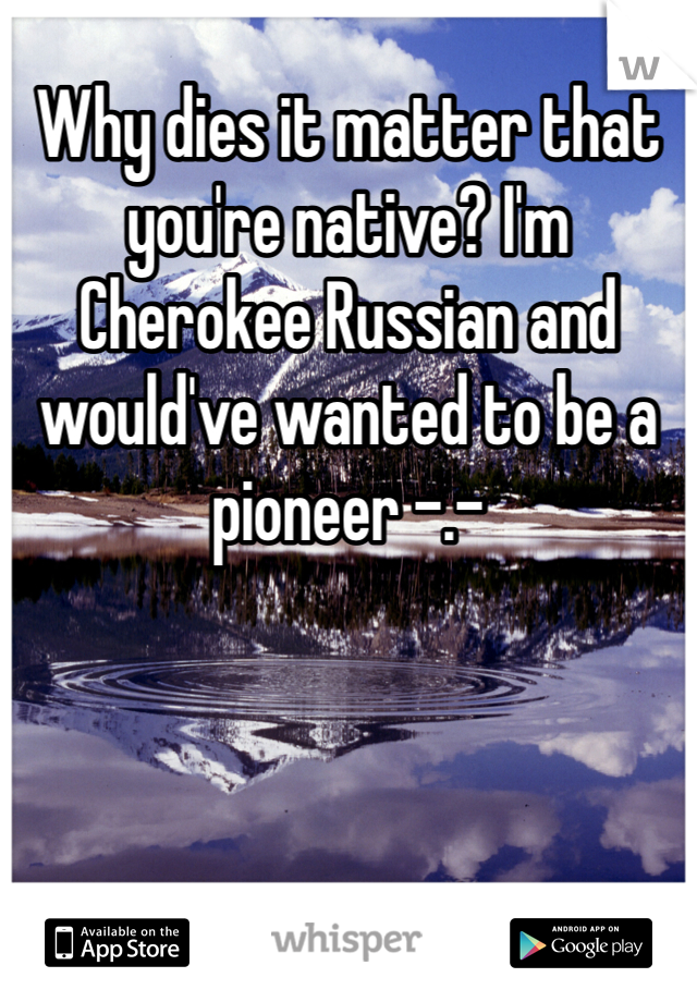Why dies it matter that you're native? I'm Cherokee Russian and would've wanted to be a pioneer -.-