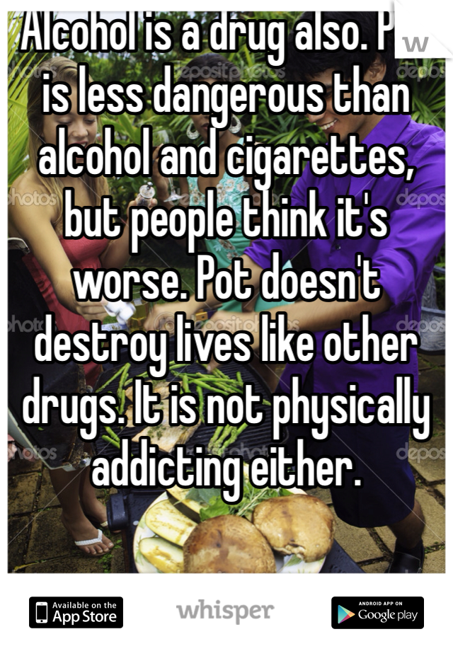 Alcohol is a drug also. Pot is less dangerous than alcohol and cigarettes, but people think it's worse. Pot doesn't destroy lives like other drugs. It is not physically addicting either. 