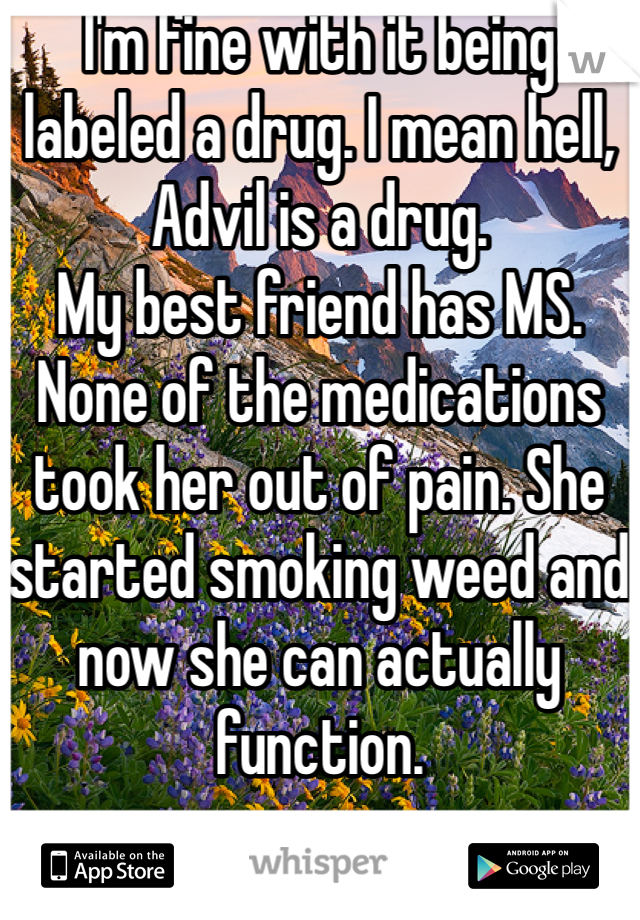 I'm fine with it being labeled a drug. I mean hell, Advil is a drug. 
My best friend has MS. None of the medications took her out of pain. She started smoking weed and now she can actually function. 