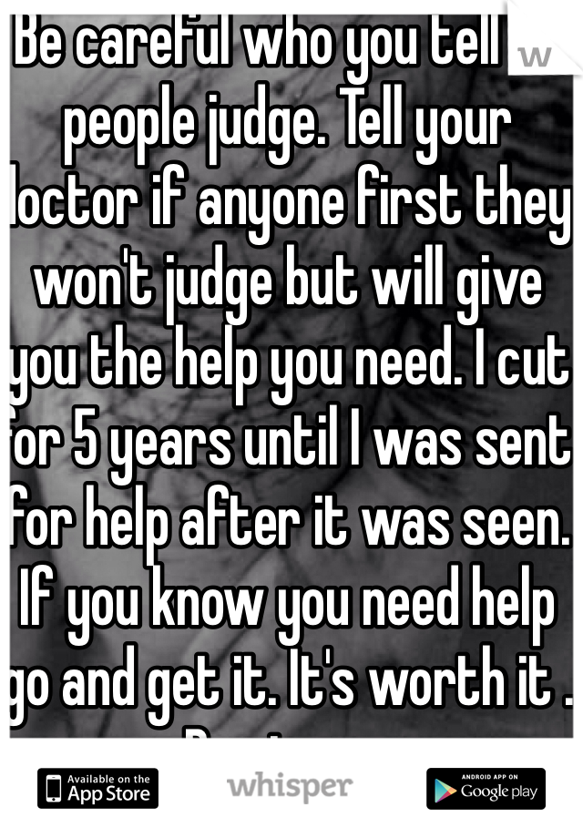 Be careful who you tell as people judge. Tell your doctor if anyone first they won't judge but will give you the help you need. I cut for 5 years until I was sent for help after it was seen. If you know you need help go and get it. It's worth it . Be strong 