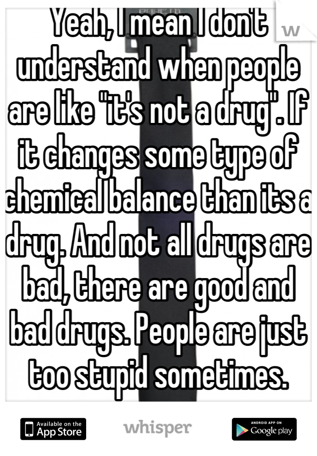 Yeah, I mean I don't understand when people are like "it's not a drug". If it changes some type of chemical balance than its a drug. And not all drugs are bad, there are good and bad drugs. People are just too stupid sometimes. 