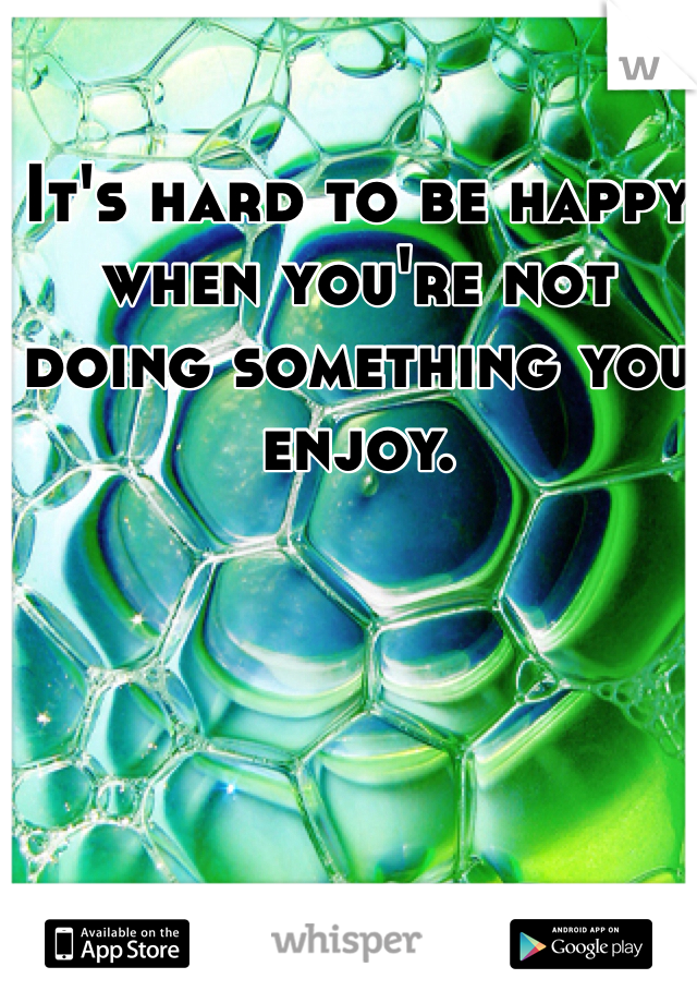 It's hard to be happy when you're not doing something you enjoy.