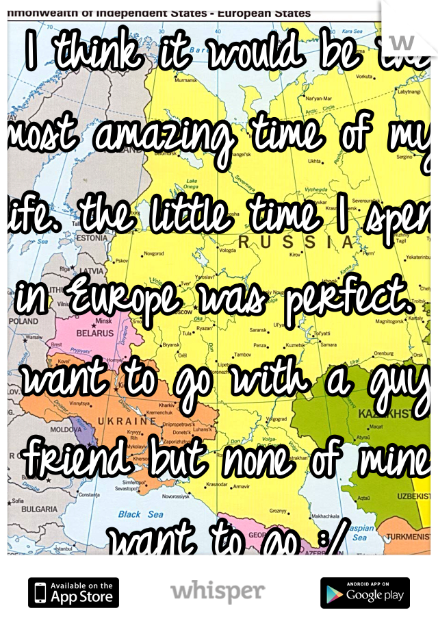 I think it would be the most amazing time of my life. the little time I spent in Europe was perfect. I want to go with a guy friend but none of mine want to go :/