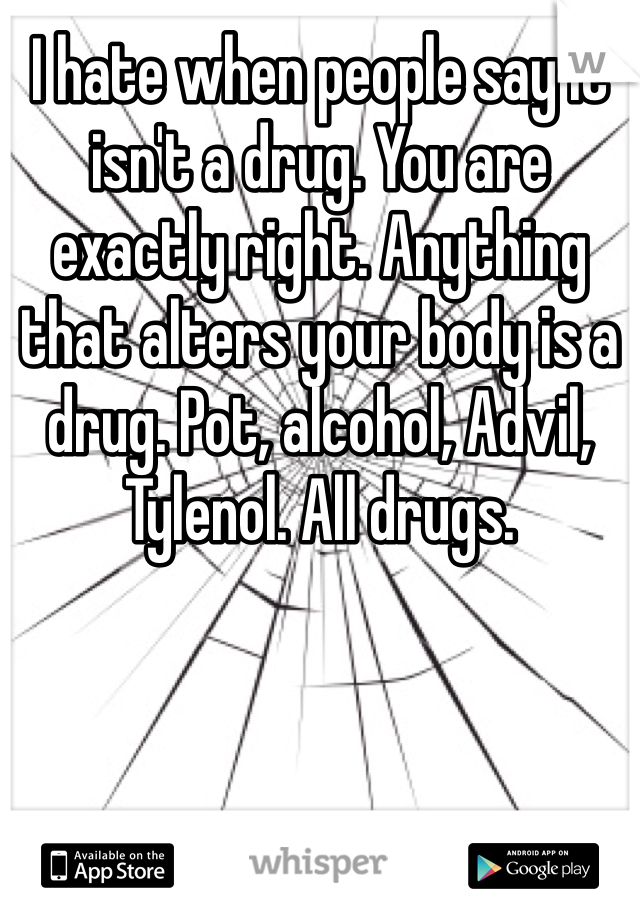 I hate when people say it isn't a drug. You are exactly right. Anything that alters your body is a drug. Pot, alcohol, Advil, Tylenol. All drugs. 