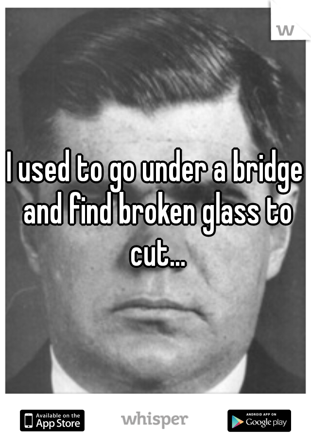 I used to go under a bridge and find broken glass to cut...
