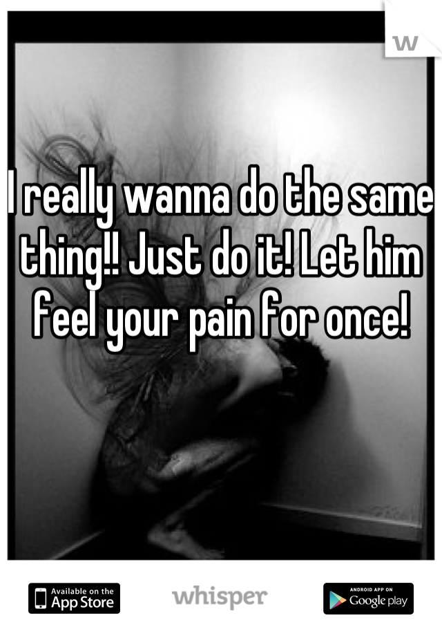 I really wanna do the same thing!! Just do it! Let him feel your pain for once!