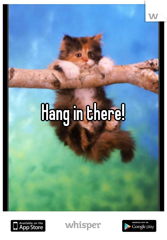 Hang in there!