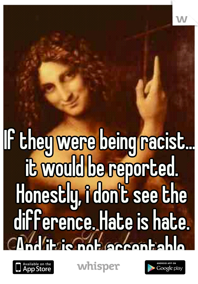 If they were being racist... it would be reported. Honestly, i don't see the difference. Hate is hate. And it is not acceptable.