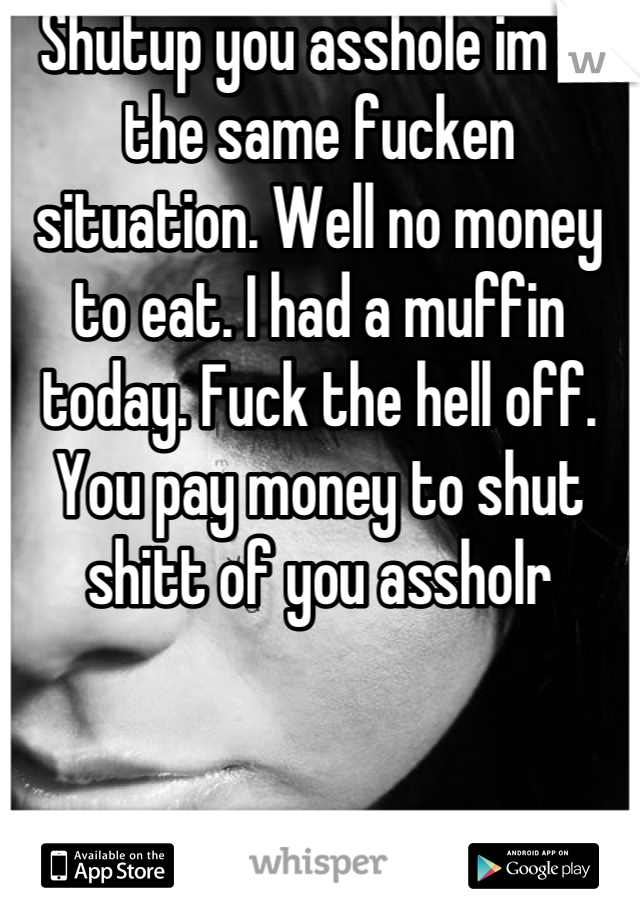 Shutup you asshole im in the same fucken situation. Well no money to eat. I had a muffin today. Fuck the hell off. You pay money to shut shitt of you assholr