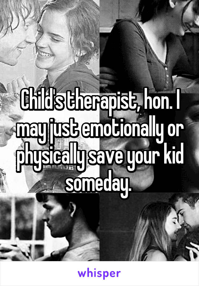 Child's therapist, hon. I may just emotionally or physically save your kid someday. 